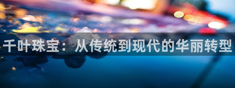 天宏娱乐老男孩吴叔：千叶珠宝：从传统到现代的华丽转型