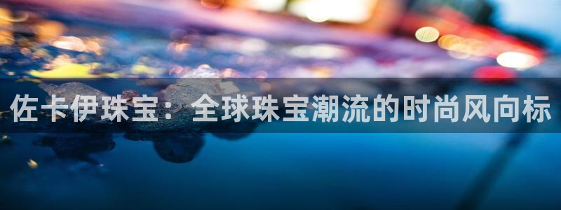 天宏娱乐宋善良：佐卡伊珠宝：全球珠宝潮流的时尚风向标